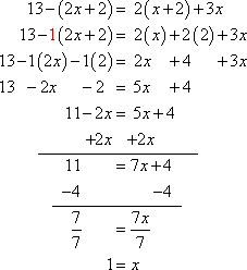 simplifying left-hand side: 13 − (2x + 2) = 13 − 1(2x + 2) = 13 − 1(2x) − 1(+2) = 13 − 2x − 2 = −2x + 13 − 2 = −2x + 11; simplifying right-hand side: 2(x + 2) + 3x = 2(x) + 2(+2) + 3x = 2x + 4 + 3x = 2x + 3x + 4 = 5x + 4; simplified equation: −2x + 11 = 5x + 4; adding 2x to either side: 11 = 7x + 4; subtracting 4 from either side: 7 = 7x; dividing through by 7: 1 = x